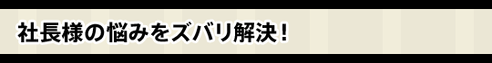 社長様の悩みをズバリ解決！
